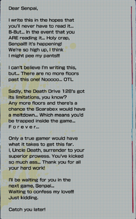Screenshot of Uncle Death's letter to the player from reaching 201F, the text reads as follows; "Dear Senpai, I write this in the hopes that you'll never have to read it... B-But... In the event that you ARE reading it... Holy crap, Senpai!!! It's happening! We're so high up, I think I might pee my pants!!! I can't believe I'm writing this, but... There are no more floors past this one! Nooooo... OTL Sadly, the Death Drive 128's got its limitations, you know? Any more floors and there's a chance the Scarabex would have a meltdown... Which means you'd be trapped inside the game... F o r e v e r... Only a true gamer would have what it takes to get this far. I, Uncle Death, surrender to your superior prowess. You've kicked so much ass... Thank you for all your hard work! I'll be waiting for you in the next game, Senpai... Waiting to confess my love!!! Just kidding. Catch you later!"